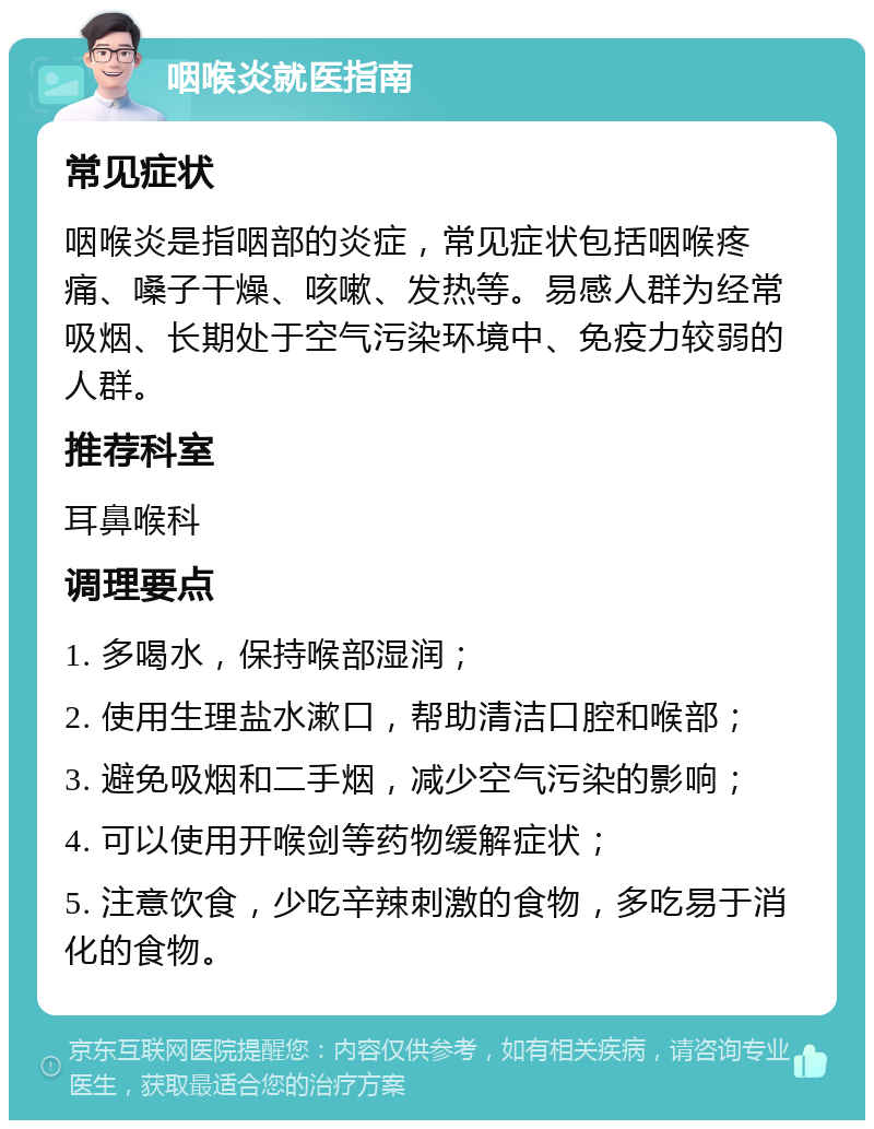 咽喉炎就医指南 常见症状 咽喉炎是指咽部的炎症，常见症状包括咽喉疼痛、嗓子干燥、咳嗽、发热等。易感人群为经常吸烟、长期处于空气污染环境中、免疫力较弱的人群。 推荐科室 耳鼻喉科 调理要点 1. 多喝水，保持喉部湿润； 2. 使用生理盐水漱口，帮助清洁口腔和喉部； 3. 避免吸烟和二手烟，减少空气污染的影响； 4. 可以使用开喉剑等药物缓解症状； 5. 注意饮食，少吃辛辣刺激的食物，多吃易于消化的食物。