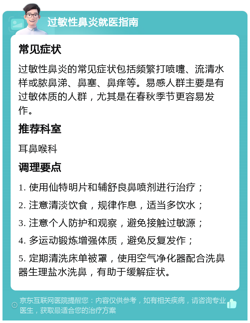 过敏性鼻炎就医指南 常见症状 过敏性鼻炎的常见症状包括频繁打喷嚏、流清水样或脓鼻涕、鼻塞、鼻痒等。易感人群主要是有过敏体质的人群，尤其是在春秋季节更容易发作。 推荐科室 耳鼻喉科 调理要点 1. 使用仙特明片和辅舒良鼻喷剂进行治疗； 2. 注意清淡饮食，规律作息，适当多饮水； 3. 注意个人防护和观察，避免接触过敏源； 4. 多运动锻炼增强体质，避免反复发作； 5. 定期清洗床单被罩，使用空气净化器配合洗鼻器生理盐水洗鼻，有助于缓解症状。