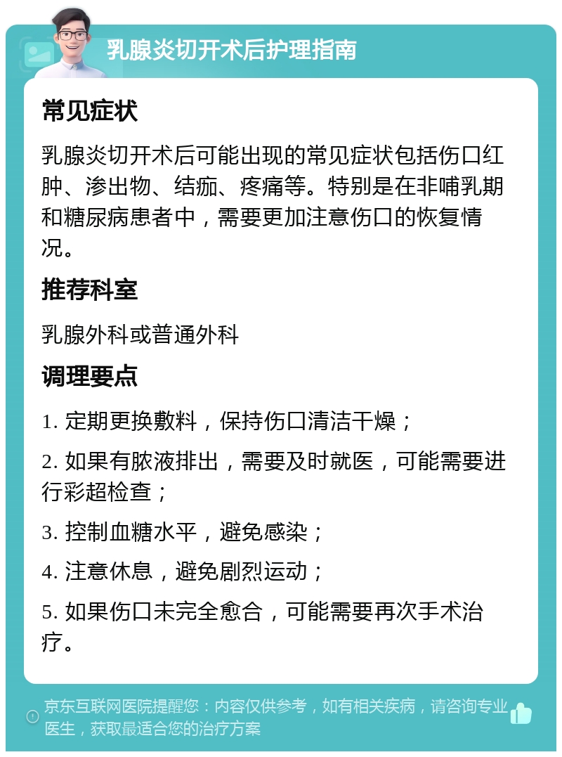 乳腺炎切开术后护理指南 常见症状 乳腺炎切开术后可能出现的常见症状包括伤口红肿、渗出物、结痂、疼痛等。特别是在非哺乳期和糖尿病患者中，需要更加注意伤口的恢复情况。 推荐科室 乳腺外科或普通外科 调理要点 1. 定期更换敷料，保持伤口清洁干燥； 2. 如果有脓液排出，需要及时就医，可能需要进行彩超检查； 3. 控制血糖水平，避免感染； 4. 注意休息，避免剧烈运动； 5. 如果伤口未完全愈合，可能需要再次手术治疗。