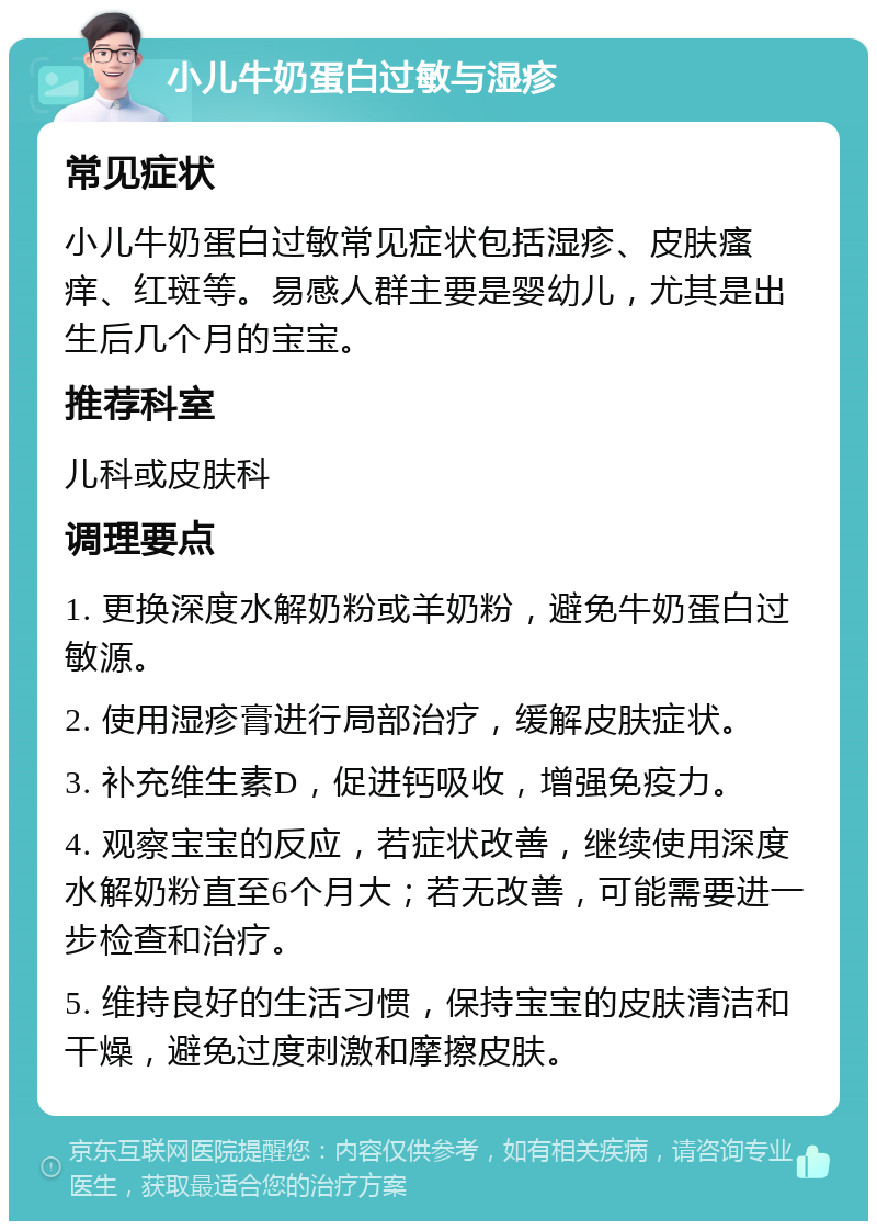 小儿牛奶蛋白过敏与湿疹 常见症状 小儿牛奶蛋白过敏常见症状包括湿疹、皮肤瘙痒、红斑等。易感人群主要是婴幼儿，尤其是出生后几个月的宝宝。 推荐科室 儿科或皮肤科 调理要点 1. 更换深度水解奶粉或羊奶粉，避免牛奶蛋白过敏源。 2. 使用湿疹膏进行局部治疗，缓解皮肤症状。 3. 补充维生素D，促进钙吸收，增强免疫力。 4. 观察宝宝的反应，若症状改善，继续使用深度水解奶粉直至6个月大；若无改善，可能需要进一步检查和治疗。 5. 维持良好的生活习惯，保持宝宝的皮肤清洁和干燥，避免过度刺激和摩擦皮肤。