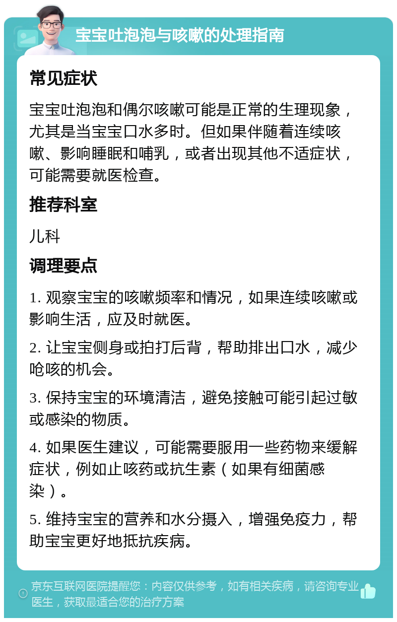 宝宝吐泡泡与咳嗽的处理指南 常见症状 宝宝吐泡泡和偶尔咳嗽可能是正常的生理现象，尤其是当宝宝口水多时。但如果伴随着连续咳嗽、影响睡眠和哺乳，或者出现其他不适症状，可能需要就医检查。 推荐科室 儿科 调理要点 1. 观察宝宝的咳嗽频率和情况，如果连续咳嗽或影响生活，应及时就医。 2. 让宝宝侧身或拍打后背，帮助排出口水，减少呛咳的机会。 3. 保持宝宝的环境清洁，避免接触可能引起过敏或感染的物质。 4. 如果医生建议，可能需要服用一些药物来缓解症状，例如止咳药或抗生素（如果有细菌感染）。 5. 维持宝宝的营养和水分摄入，增强免疫力，帮助宝宝更好地抵抗疾病。