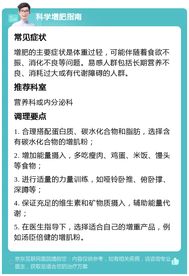 科学增肥指南 常见症状 增肥的主要症状是体重过轻，可能伴随着食欲不振、消化不良等问题。易感人群包括长期营养不良、消耗过大或有代谢障碍的人群。 推荐科室 营养科或内分泌科 调理要点 1. 合理搭配蛋白质、碳水化合物和脂肪，选择含有碳水化合物的增肌粉； 2. 增加能量摄入，多吃瘦肉、鸡蛋、米饭、馒头等食物； 3. 进行适量的力量训练，如哑铃卧推、俯卧撑、深蹲等； 4. 保证充足的维生素和矿物质摄入，辅助能量代谢； 5. 在医生指导下，选择适合自己的增重产品，例如汤臣倍健的增肌粉。