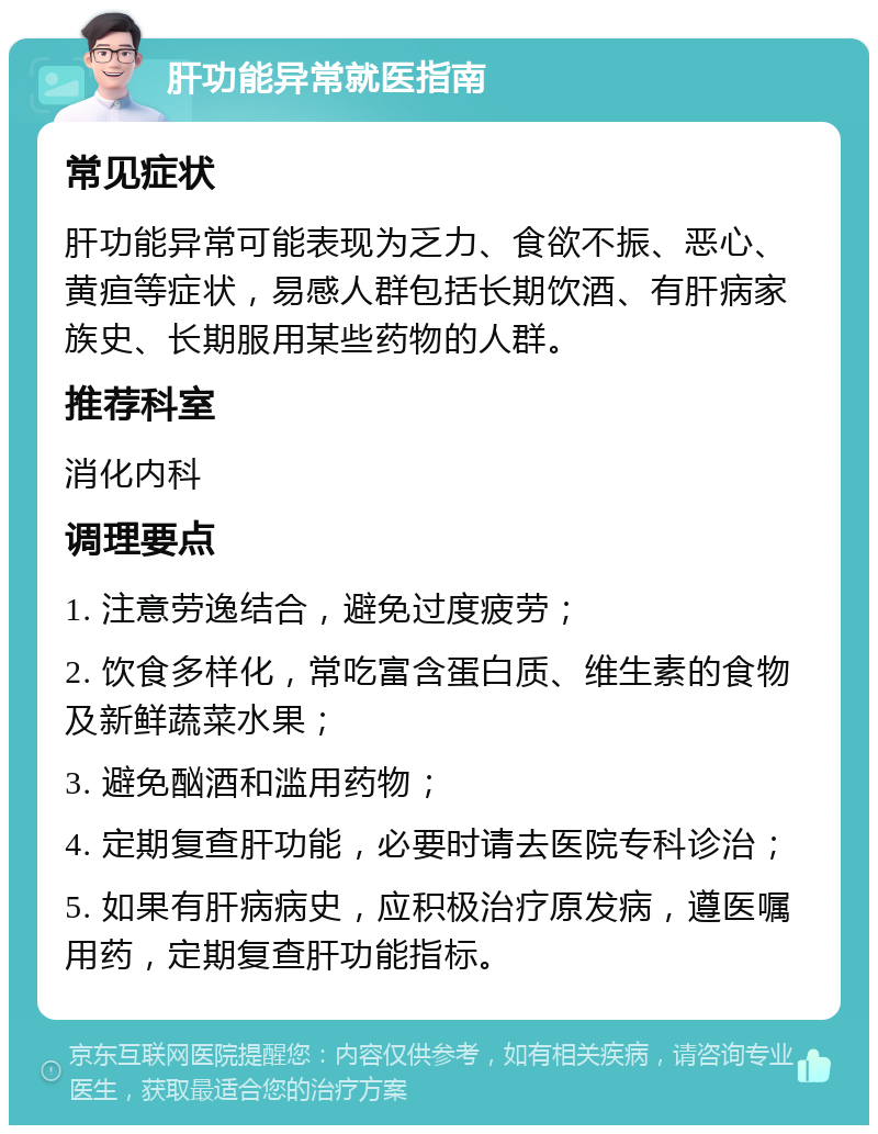 肝功能异常就医指南 常见症状 肝功能异常可能表现为乏力、食欲不振、恶心、黄疸等症状，易感人群包括长期饮酒、有肝病家族史、长期服用某些药物的人群。 推荐科室 消化内科 调理要点 1. 注意劳逸结合，避免过度疲劳； 2. 饮食多样化，常吃富含蛋白质、维生素的食物及新鲜蔬菜水果； 3. 避免酗酒和滥用药物； 4. 定期复查肝功能，必要时请去医院专科诊治； 5. 如果有肝病病史，应积极治疗原发病，遵医嘱用药，定期复查肝功能指标。