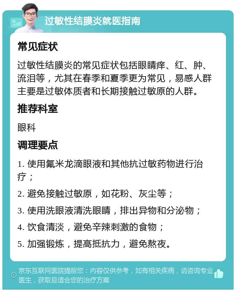 过敏性结膜炎就医指南 常见症状 过敏性结膜炎的常见症状包括眼睛痒、红、肿、流泪等，尤其在春季和夏季更为常见，易感人群主要是过敏体质者和长期接触过敏原的人群。 推荐科室 眼科 调理要点 1. 使用氟米龙滴眼液和其他抗过敏药物进行治疗； 2. 避免接触过敏原，如花粉、灰尘等； 3. 使用洗眼液清洗眼睛，排出异物和分泌物； 4. 饮食清淡，避免辛辣刺激的食物； 5. 加强锻炼，提高抵抗力，避免熬夜。