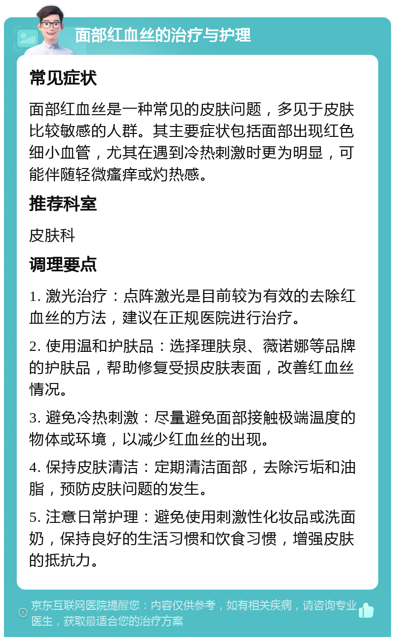 面部红血丝的治疗与护理 常见症状 面部红血丝是一种常见的皮肤问题，多见于皮肤比较敏感的人群。其主要症状包括面部出现红色细小血管，尤其在遇到冷热刺激时更为明显，可能伴随轻微瘙痒或灼热感。 推荐科室 皮肤科 调理要点 1. 激光治疗：点阵激光是目前较为有效的去除红血丝的方法，建议在正规医院进行治疗。 2. 使用温和护肤品：选择理肤泉、薇诺娜等品牌的护肤品，帮助修复受损皮肤表面，改善红血丝情况。 3. 避免冷热刺激：尽量避免面部接触极端温度的物体或环境，以减少红血丝的出现。 4. 保持皮肤清洁：定期清洁面部，去除污垢和油脂，预防皮肤问题的发生。 5. 注意日常护理：避免使用刺激性化妆品或洗面奶，保持良好的生活习惯和饮食习惯，增强皮肤的抵抗力。