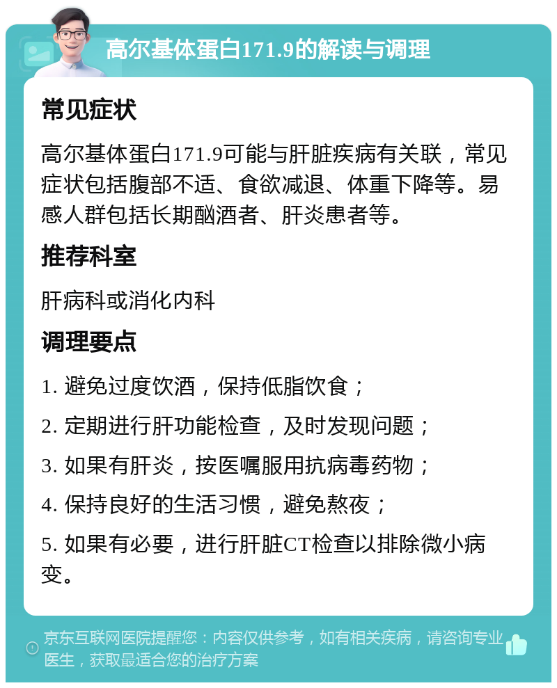 高尔基体蛋白171.9的解读与调理 常见症状 高尔基体蛋白171.9可能与肝脏疾病有关联，常见症状包括腹部不适、食欲减退、体重下降等。易感人群包括长期酗酒者、肝炎患者等。 推荐科室 肝病科或消化内科 调理要点 1. 避免过度饮酒，保持低脂饮食； 2. 定期进行肝功能检查，及时发现问题； 3. 如果有肝炎，按医嘱服用抗病毒药物； 4. 保持良好的生活习惯，避免熬夜； 5. 如果有必要，进行肝脏CT检查以排除微小病变。