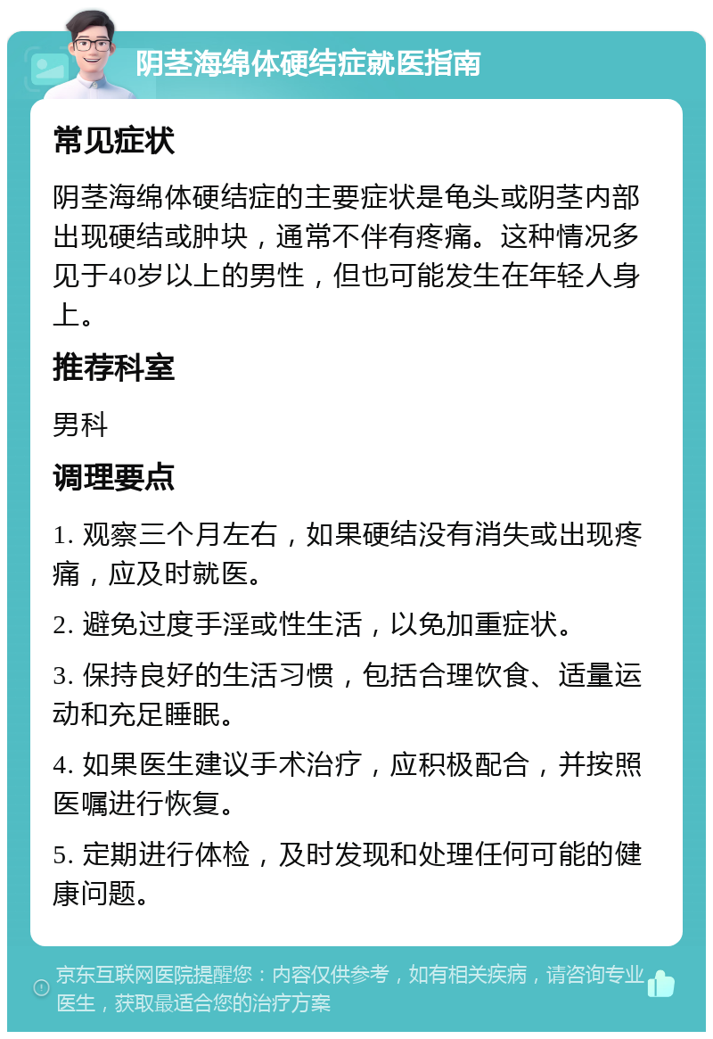 阴茎海绵体硬结症就医指南 常见症状 阴茎海绵体硬结症的主要症状是龟头或阴茎内部出现硬结或肿块，通常不伴有疼痛。这种情况多见于40岁以上的男性，但也可能发生在年轻人身上。 推荐科室 男科 调理要点 1. 观察三个月左右，如果硬结没有消失或出现疼痛，应及时就医。 2. 避免过度手淫或性生活，以免加重症状。 3. 保持良好的生活习惯，包括合理饮食、适量运动和充足睡眠。 4. 如果医生建议手术治疗，应积极配合，并按照医嘱进行恢复。 5. 定期进行体检，及时发现和处理任何可能的健康问题。