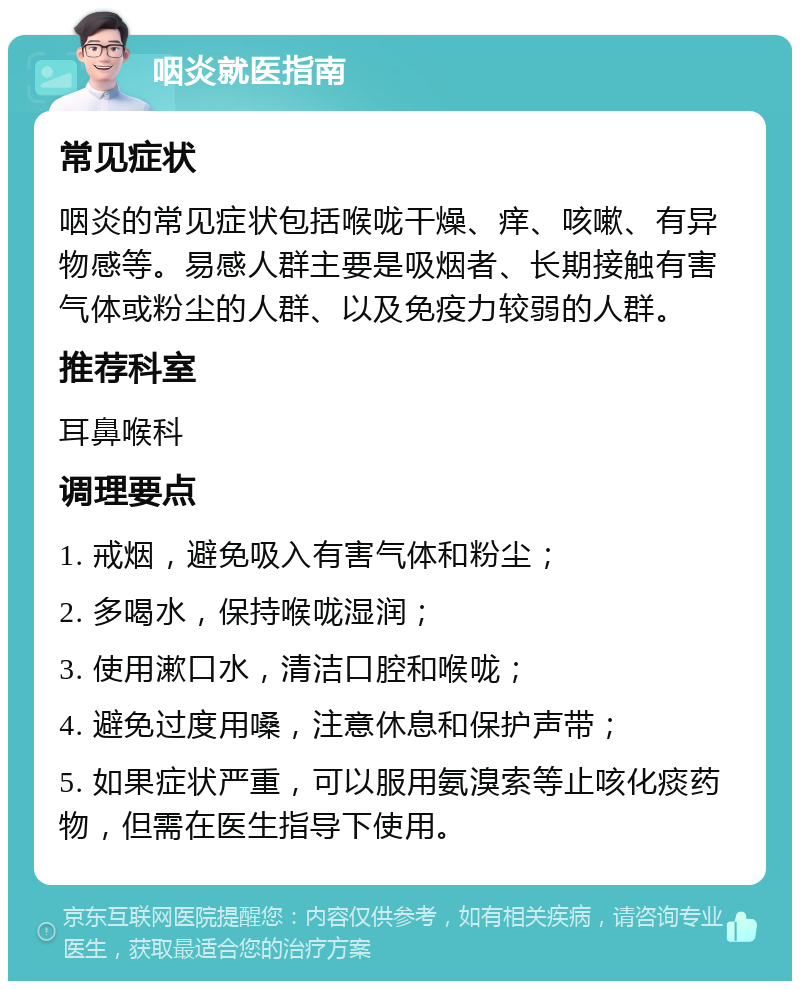 咽炎就医指南 常见症状 咽炎的常见症状包括喉咙干燥、痒、咳嗽、有异物感等。易感人群主要是吸烟者、长期接触有害气体或粉尘的人群、以及免疫力较弱的人群。 推荐科室 耳鼻喉科 调理要点 1. 戒烟，避免吸入有害气体和粉尘； 2. 多喝水，保持喉咙湿润； 3. 使用漱口水，清洁口腔和喉咙； 4. 避免过度用嗓，注意休息和保护声带； 5. 如果症状严重，可以服用氨溴索等止咳化痰药物，但需在医生指导下使用。