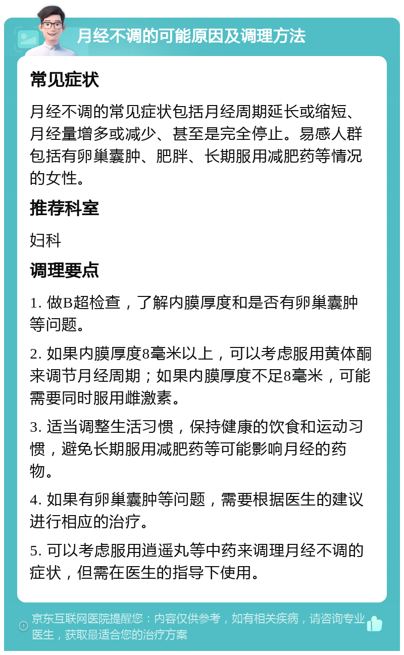 月经不调的可能原因及调理方法 常见症状 月经不调的常见症状包括月经周期延长或缩短、月经量增多或减少、甚至是完全停止。易感人群包括有卵巢囊肿、肥胖、长期服用减肥药等情况的女性。 推荐科室 妇科 调理要点 1. 做B超检查，了解内膜厚度和是否有卵巢囊肿等问题。 2. 如果内膜厚度8毫米以上，可以考虑服用黄体酮来调节月经周期；如果内膜厚度不足8毫米，可能需要同时服用雌激素。 3. 适当调整生活习惯，保持健康的饮食和运动习惯，避免长期服用减肥药等可能影响月经的药物。 4. 如果有卵巢囊肿等问题，需要根据医生的建议进行相应的治疗。 5. 可以考虑服用逍遥丸等中药来调理月经不调的症状，但需在医生的指导下使用。