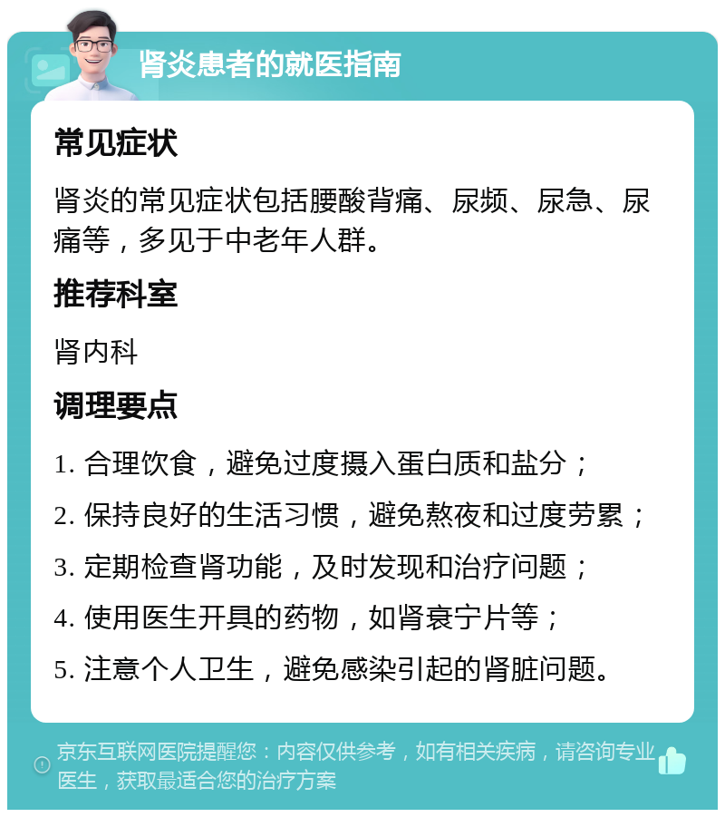 肾炎患者的就医指南 常见症状 肾炎的常见症状包括腰酸背痛、尿频、尿急、尿痛等，多见于中老年人群。 推荐科室 肾内科 调理要点 1. 合理饮食，避免过度摄入蛋白质和盐分； 2. 保持良好的生活习惯，避免熬夜和过度劳累； 3. 定期检查肾功能，及时发现和治疗问题； 4. 使用医生开具的药物，如肾衰宁片等； 5. 注意个人卫生，避免感染引起的肾脏问题。