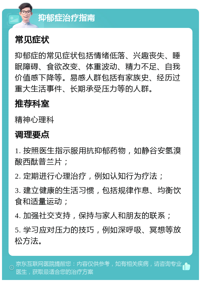 抑郁症治疗指南 常见症状 抑郁症的常见症状包括情绪低落、兴趣丧失、睡眠障碍、食欲改变、体重波动、精力不足、自我价值感下降等。易感人群包括有家族史、经历过重大生活事件、长期承受压力等的人群。 推荐科室 精神心理科 调理要点 1. 按照医生指示服用抗抑郁药物，如静谷安氢溴酸西酞普兰片； 2. 定期进行心理治疗，例如认知行为疗法； 3. 建立健康的生活习惯，包括规律作息、均衡饮食和适量运动； 4. 加强社交支持，保持与家人和朋友的联系； 5. 学习应对压力的技巧，例如深呼吸、冥想等放松方法。