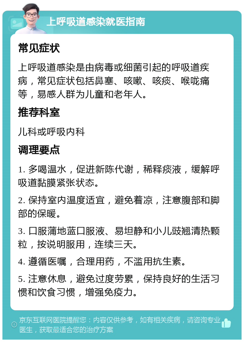 上呼吸道感染就医指南 常见症状 上呼吸道感染是由病毒或细菌引起的呼吸道疾病，常见症状包括鼻塞、咳嗽、咳痰、喉咙痛等，易感人群为儿童和老年人。 推荐科室 儿科或呼吸内科 调理要点 1. 多喝温水，促进新陈代谢，稀释痰液，缓解呼吸道黏膜紧张状态。 2. 保持室内温度适宜，避免着凉，注意腹部和脚部的保暖。 3. 口服蒲地蓝口服液、易坦静和小儿豉翘清热颗粒，按说明服用，连续三天。 4. 遵循医嘱，合理用药，不滥用抗生素。 5. 注意休息，避免过度劳累，保持良好的生活习惯和饮食习惯，增强免疫力。