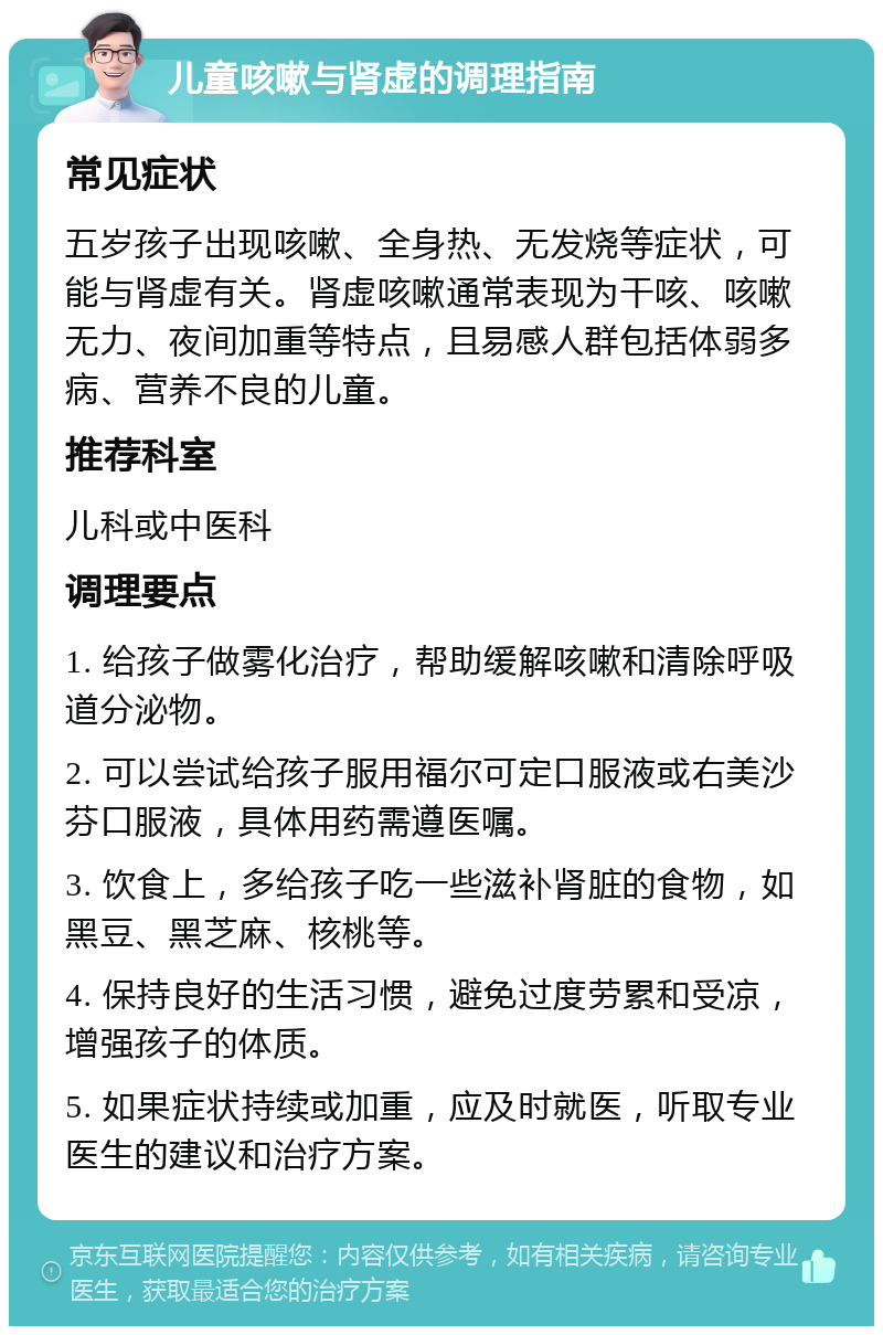 儿童咳嗽与肾虚的调理指南 常见症状 五岁孩子出现咳嗽、全身热、无发烧等症状，可能与肾虚有关。肾虚咳嗽通常表现为干咳、咳嗽无力、夜间加重等特点，且易感人群包括体弱多病、营养不良的儿童。 推荐科室 儿科或中医科 调理要点 1. 给孩子做雾化治疗，帮助缓解咳嗽和清除呼吸道分泌物。 2. 可以尝试给孩子服用福尔可定口服液或右美沙芬口服液，具体用药需遵医嘱。 3. 饮食上，多给孩子吃一些滋补肾脏的食物，如黑豆、黑芝麻、核桃等。 4. 保持良好的生活习惯，避免过度劳累和受凉，增强孩子的体质。 5. 如果症状持续或加重，应及时就医，听取专业医生的建议和治疗方案。