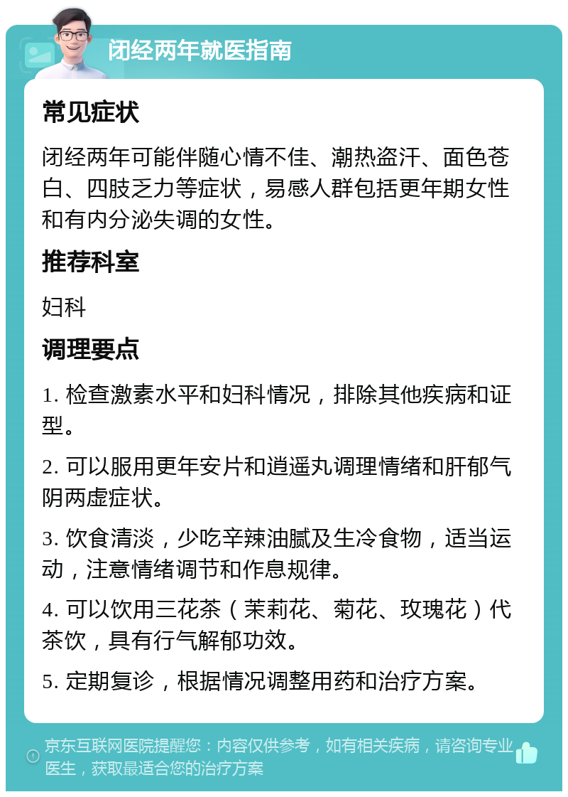 闭经两年就医指南 常见症状 闭经两年可能伴随心情不佳、潮热盗汗、面色苍白、四肢乏力等症状，易感人群包括更年期女性和有内分泌失调的女性。 推荐科室 妇科 调理要点 1. 检查激素水平和妇科情况，排除其他疾病和证型。 2. 可以服用更年安片和逍遥丸调理情绪和肝郁气阴两虚症状。 3. 饮食清淡，少吃辛辣油腻及生冷食物，适当运动，注意情绪调节和作息规律。 4. 可以饮用三花茶（茉莉花、菊花、玫瑰花）代茶饮，具有行气解郁功效。 5. 定期复诊，根据情况调整用药和治疗方案。