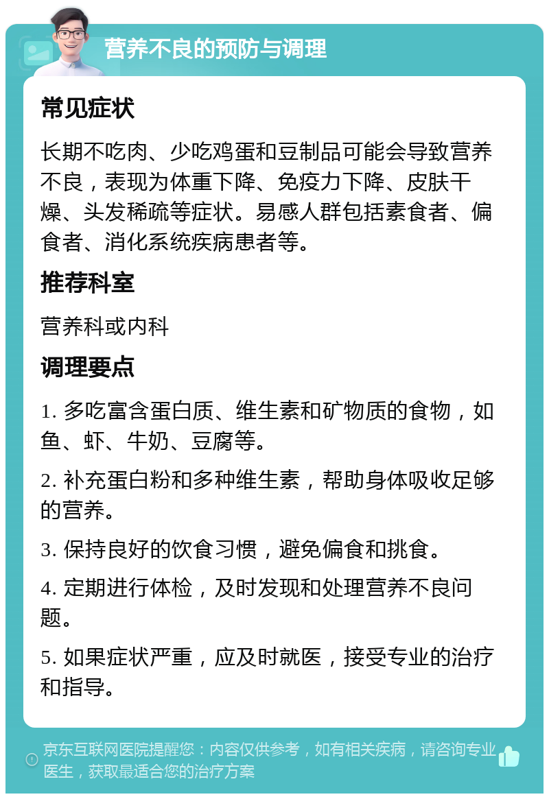 营养不良的预防与调理 常见症状 长期不吃肉、少吃鸡蛋和豆制品可能会导致营养不良，表现为体重下降、免疫力下降、皮肤干燥、头发稀疏等症状。易感人群包括素食者、偏食者、消化系统疾病患者等。 推荐科室 营养科或内科 调理要点 1. 多吃富含蛋白质、维生素和矿物质的食物，如鱼、虾、牛奶、豆腐等。 2. 补充蛋白粉和多种维生素，帮助身体吸收足够的营养。 3. 保持良好的饮食习惯，避免偏食和挑食。 4. 定期进行体检，及时发现和处理营养不良问题。 5. 如果症状严重，应及时就医，接受专业的治疗和指导。