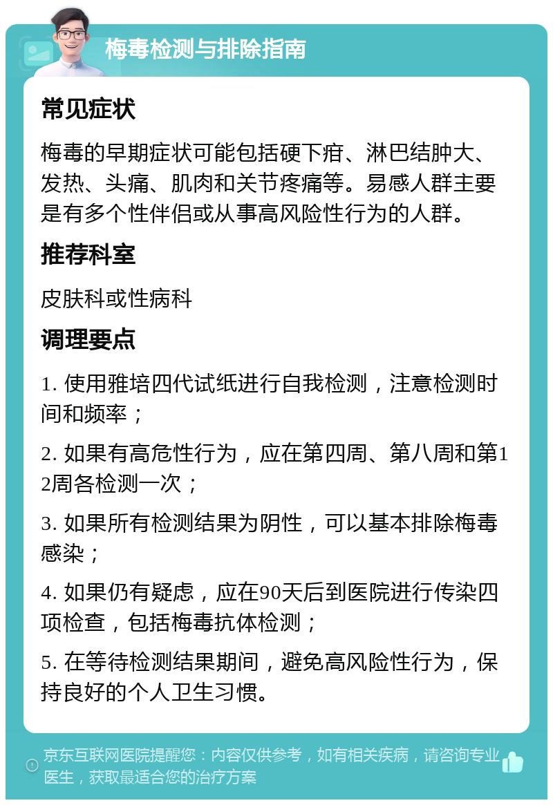 梅毒检测与排除指南 常见症状 梅毒的早期症状可能包括硬下疳、淋巴结肿大、发热、头痛、肌肉和关节疼痛等。易感人群主要是有多个性伴侣或从事高风险性行为的人群。 推荐科室 皮肤科或性病科 调理要点 1. 使用雅培四代试纸进行自我检测，注意检测时间和频率； 2. 如果有高危性行为，应在第四周、第八周和第12周各检测一次； 3. 如果所有检测结果为阴性，可以基本排除梅毒感染； 4. 如果仍有疑虑，应在90天后到医院进行传染四项检查，包括梅毒抗体检测； 5. 在等待检测结果期间，避免高风险性行为，保持良好的个人卫生习惯。