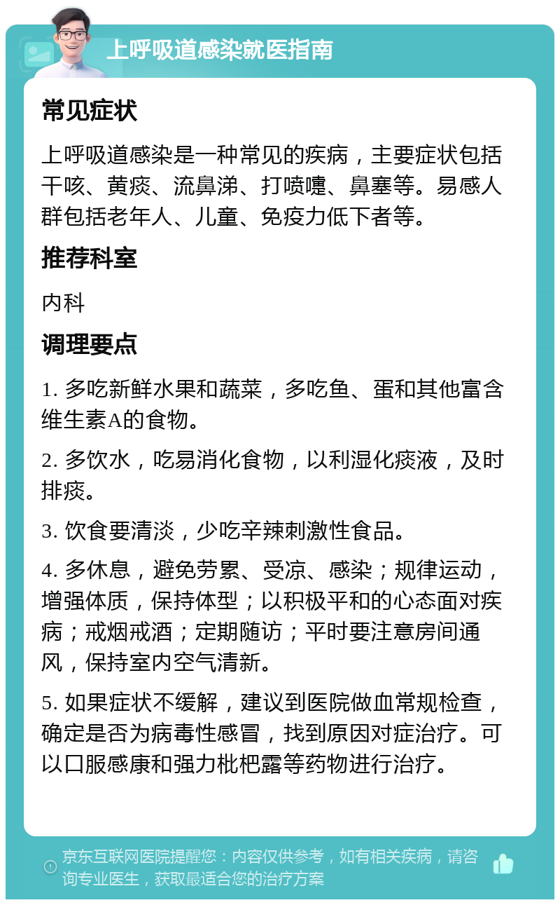 上呼吸道感染就医指南 常见症状 上呼吸道感染是一种常见的疾病，主要症状包括干咳、黄痰、流鼻涕、打喷嚏、鼻塞等。易感人群包括老年人、儿童、免疫力低下者等。 推荐科室 内科 调理要点 1. 多吃新鲜水果和蔬菜，多吃鱼、蛋和其他富含维生素A的食物。 2. 多饮水，吃易消化食物，以利湿化痰液，及时排痰。 3. 饮食要清淡，少吃辛辣刺激性食品。 4. 多休息，避免劳累、受凉、感染；规律运动，增强体质，保持体型；以积极平和的心态面对疾病；戒烟戒酒；定期随访；平时要注意房间通风，保持室内空气清新。 5. 如果症状不缓解，建议到医院做血常规检查，确定是否为病毒性感冒，找到原因对症治疗。可以口服感康和强力枇杷露等药物进行治疗。