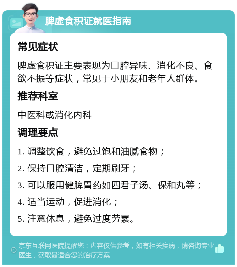 脾虚食积证就医指南 常见症状 脾虚食积证主要表现为口腔异味、消化不良、食欲不振等症状，常见于小朋友和老年人群体。 推荐科室 中医科或消化内科 调理要点 1. 调整饮食，避免过饱和油腻食物； 2. 保持口腔清洁，定期刷牙； 3. 可以服用健脾胃药如四君子汤、保和丸等； 4. 适当运动，促进消化； 5. 注意休息，避免过度劳累。