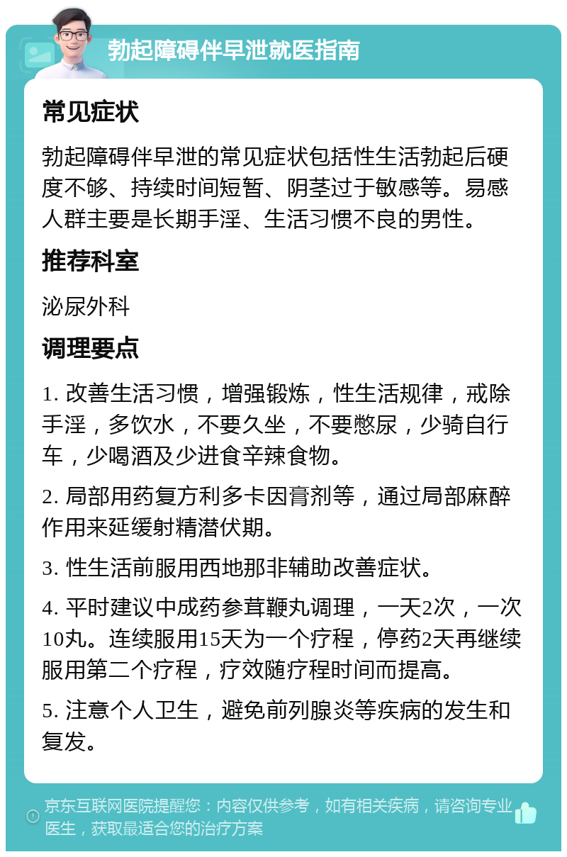 勃起障碍伴早泄就医指南 常见症状 勃起障碍伴早泄的常见症状包括性生活勃起后硬度不够、持续时间短暂、阴茎过于敏感等。易感人群主要是长期手淫、生活习惯不良的男性。 推荐科室 泌尿外科 调理要点 1. 改善生活习惯，增强锻炼，性生活规律，戒除手淫，多饮水，不要久坐，不要憋尿，少骑自行车，少喝酒及少进食辛辣食物。 2. 局部用药复方利多卡因膏剂等，通过局部麻醉作用来延缓射精潜伏期。 3. 性生活前服用西地那非辅助改善症状。 4. 平时建议中成药参茸鞭丸调理，一天2次，一次10丸。连续服用15天为一个疗程，停药2天再继续服用第二个疗程，疗效随疗程时间而提高。 5. 注意个人卫生，避免前列腺炎等疾病的发生和复发。