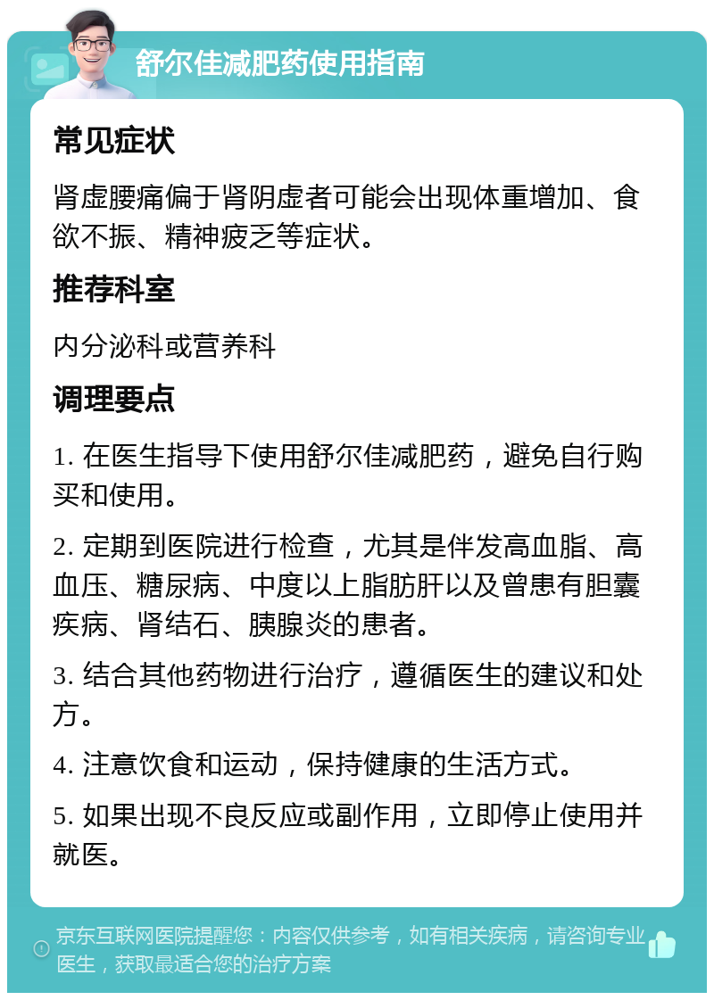 舒尔佳减肥药使用指南 常见症状 肾虚腰痛偏于肾阴虚者可能会出现体重增加、食欲不振、精神疲乏等症状。 推荐科室 内分泌科或营养科 调理要点 1. 在医生指导下使用舒尔佳减肥药，避免自行购买和使用。 2. 定期到医院进行检查，尤其是伴发高血脂、高血压、糖尿病、中度以上脂肪肝以及曾患有胆囊疾病、肾结石、胰腺炎的患者。 3. 结合其他药物进行治疗，遵循医生的建议和处方。 4. 注意饮食和运动，保持健康的生活方式。 5. 如果出现不良反应或副作用，立即停止使用并就医。