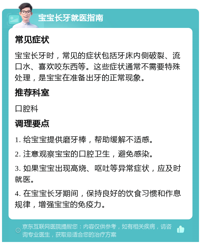 宝宝长牙就医指南 常见症状 宝宝长牙时，常见的症状包括牙床内侧破裂、流口水、喜欢咬东西等。这些症状通常不需要特殊处理，是宝宝在准备出牙的正常现象。 推荐科室 口腔科 调理要点 1. 给宝宝提供磨牙棒，帮助缓解不适感。 2. 注意观察宝宝的口腔卫生，避免感染。 3. 如果宝宝出现高烧、呕吐等异常症状，应及时就医。 4. 在宝宝长牙期间，保持良好的饮食习惯和作息规律，增强宝宝的免疫力。