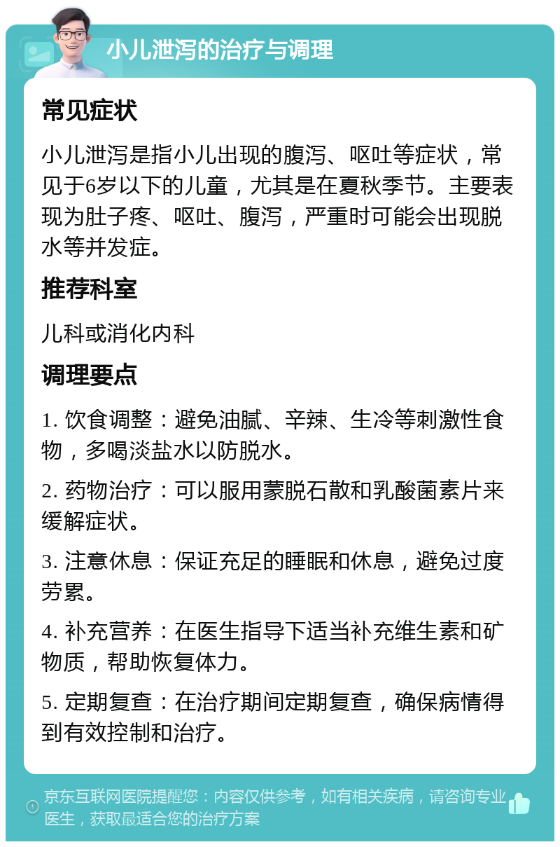 小儿泄泻的治疗与调理 常见症状 小儿泄泻是指小儿出现的腹泻、呕吐等症状，常见于6岁以下的儿童，尤其是在夏秋季节。主要表现为肚子疼、呕吐、腹泻，严重时可能会出现脱水等并发症。 推荐科室 儿科或消化内科 调理要点 1. 饮食调整：避免油腻、辛辣、生冷等刺激性食物，多喝淡盐水以防脱水。 2. 药物治疗：可以服用蒙脱石散和乳酸菌素片来缓解症状。 3. 注意休息：保证充足的睡眠和休息，避免过度劳累。 4. 补充营养：在医生指导下适当补充维生素和矿物质，帮助恢复体力。 5. 定期复查：在治疗期间定期复查，确保病情得到有效控制和治疗。