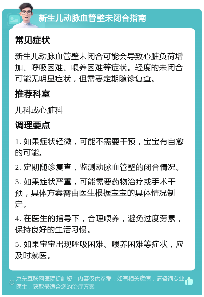 新生儿动脉血管壁未闭合指南 常见症状 新生儿动脉血管壁未闭合可能会导致心脏负荷增加、呼吸困难、喂养困难等症状。轻度的未闭合可能无明显症状，但需要定期随诊复查。 推荐科室 儿科或心脏科 调理要点 1. 如果症状轻微，可能不需要干预，宝宝有自愈的可能。 2. 定期随诊复查，监测动脉血管壁的闭合情况。 3. 如果症状严重，可能需要药物治疗或手术干预，具体方案需由医生根据宝宝的具体情况制定。 4. 在医生的指导下，合理喂养，避免过度劳累，保持良好的生活习惯。 5. 如果宝宝出现呼吸困难、喂养困难等症状，应及时就医。