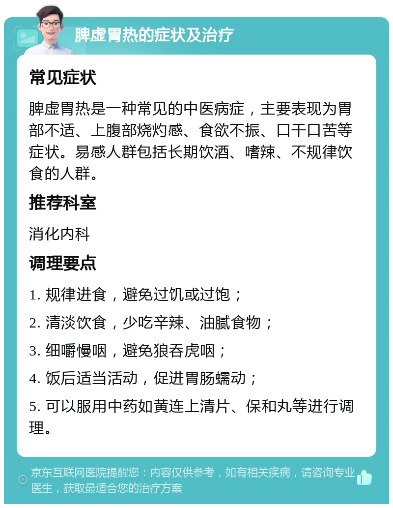 脾虚胃热的症状及治疗 常见症状 脾虚胃热是一种常见的中医病症，主要表现为胃部不适、上腹部烧灼感、食欲不振、口干口苦等症状。易感人群包括长期饮酒、嗜辣、不规律饮食的人群。 推荐科室 消化内科 调理要点 1. 规律进食，避免过饥或过饱； 2. 清淡饮食，少吃辛辣、油腻食物； 3. 细嚼慢咽，避免狼吞虎咽； 4. 饭后适当活动，促进胃肠蠕动； 5. 可以服用中药如黄连上清片、保和丸等进行调理。