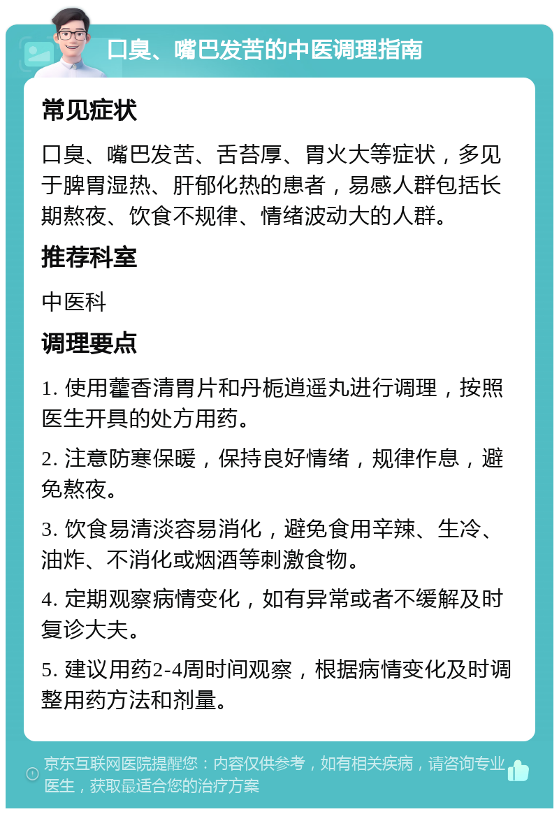 口臭、嘴巴发苦的中医调理指南 常见症状 口臭、嘴巴发苦、舌苔厚、胃火大等症状，多见于脾胃湿热、肝郁化热的患者，易感人群包括长期熬夜、饮食不规律、情绪波动大的人群。 推荐科室 中医科 调理要点 1. 使用藿香清胃片和丹栀逍遥丸进行调理，按照医生开具的处方用药。 2. 注意防寒保暖，保持良好情绪，规律作息，避免熬夜。 3. 饮食易清淡容易消化，避免食用辛辣、生冷、油炸、不消化或烟酒等刺激食物。 4. 定期观察病情变化，如有异常或者不缓解及时复诊大夫。 5. 建议用药2-4周时间观察，根据病情变化及时调整用药方法和剂量。