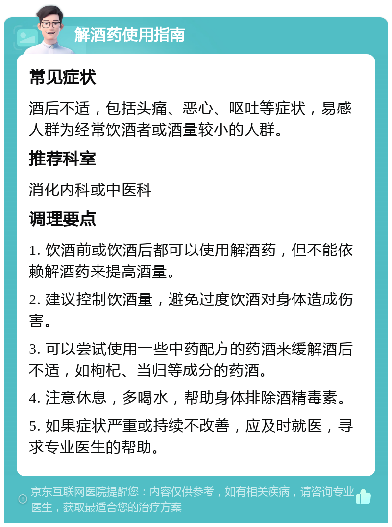 解酒药使用指南 常见症状 酒后不适，包括头痛、恶心、呕吐等症状，易感人群为经常饮酒者或酒量较小的人群。 推荐科室 消化内科或中医科 调理要点 1. 饮酒前或饮酒后都可以使用解酒药，但不能依赖解酒药来提高酒量。 2. 建议控制饮酒量，避免过度饮酒对身体造成伤害。 3. 可以尝试使用一些中药配方的药酒来缓解酒后不适，如枸杞、当归等成分的药酒。 4. 注意休息，多喝水，帮助身体排除酒精毒素。 5. 如果症状严重或持续不改善，应及时就医，寻求专业医生的帮助。