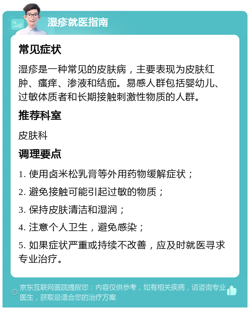 湿疹就医指南 常见症状 湿疹是一种常见的皮肤病，主要表现为皮肤红肿、瘙痒、渗液和结痂。易感人群包括婴幼儿、过敏体质者和长期接触刺激性物质的人群。 推荐科室 皮肤科 调理要点 1. 使用卤米松乳膏等外用药物缓解症状； 2. 避免接触可能引起过敏的物质； 3. 保持皮肤清洁和湿润； 4. 注意个人卫生，避免感染； 5. 如果症状严重或持续不改善，应及时就医寻求专业治疗。