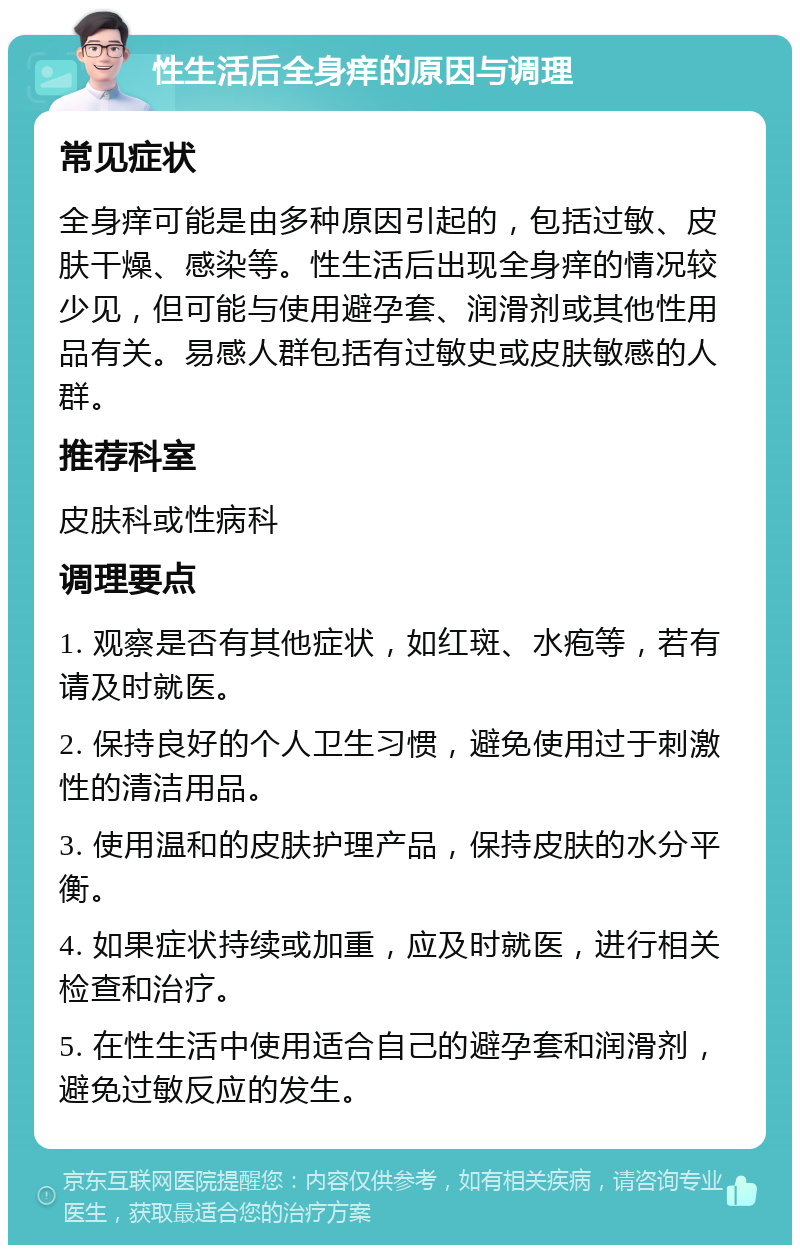 性生活后全身痒的原因与调理 常见症状 全身痒可能是由多种原因引起的，包括过敏、皮肤干燥、感染等。性生活后出现全身痒的情况较少见，但可能与使用避孕套、润滑剂或其他性用品有关。易感人群包括有过敏史或皮肤敏感的人群。 推荐科室 皮肤科或性病科 调理要点 1. 观察是否有其他症状，如红斑、水疱等，若有请及时就医。 2. 保持良好的个人卫生习惯，避免使用过于刺激性的清洁用品。 3. 使用温和的皮肤护理产品，保持皮肤的水分平衡。 4. 如果症状持续或加重，应及时就医，进行相关检查和治疗。 5. 在性生活中使用适合自己的避孕套和润滑剂，避免过敏反应的发生。