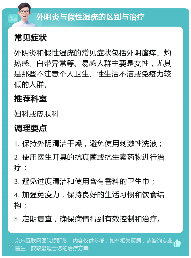 外阴炎与假性湿疣的区别与治疗 常见症状 外阴炎和假性湿疣的常见症状包括外阴瘙痒、灼热感、白带异常等。易感人群主要是女性，尤其是那些不注意个人卫生、性生活不洁或免疫力较低的人群。 推荐科室 妇科或皮肤科 调理要点 1. 保持外阴清洁干燥，避免使用刺激性洗液； 2. 使用医生开具的抗真菌或抗生素药物进行治疗； 3. 避免过度清洁和使用含有香料的卫生巾； 4. 加强免疫力，保持良好的生活习惯和饮食结构； 5. 定期复查，确保病情得到有效控制和治疗。