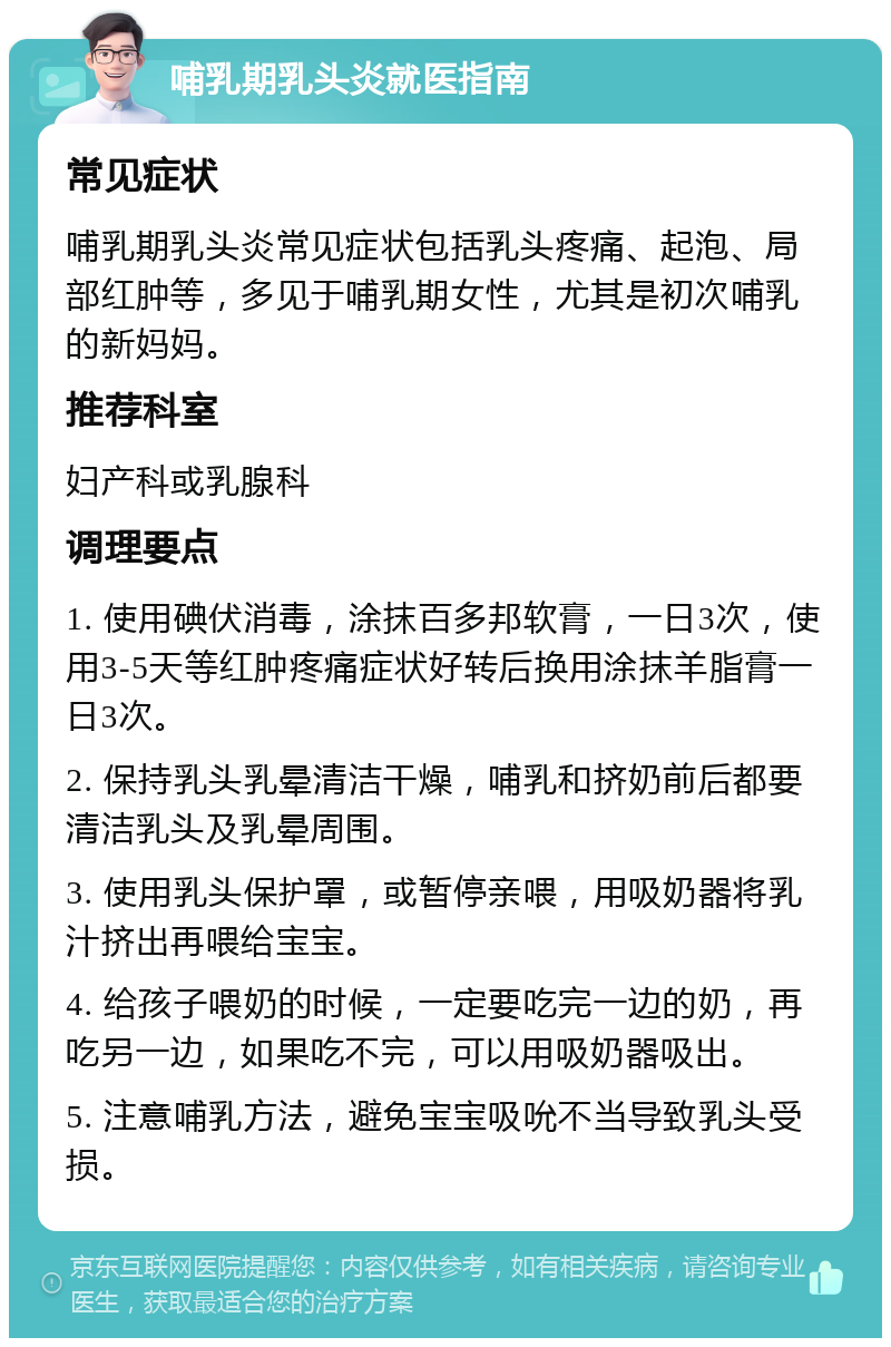 哺乳期乳头炎就医指南 常见症状 哺乳期乳头炎常见症状包括乳头疼痛、起泡、局部红肿等，多见于哺乳期女性，尤其是初次哺乳的新妈妈。 推荐科室 妇产科或乳腺科 调理要点 1. 使用碘伏消毒，涂抹百多邦软膏，一日3次，使用3-5天等红肿疼痛症状好转后换用涂抹羊脂膏一日3次。 2. 保持乳头乳晕清洁干燥，哺乳和挤奶前后都要清洁乳头及乳晕周围。 3. 使用乳头保护罩，或暂停亲喂，用吸奶器将乳汁挤出再喂给宝宝。 4. 给孩子喂奶的时候，一定要吃完一边的奶，再吃另一边，如果吃不完，可以用吸奶器吸出。 5. 注意哺乳方法，避免宝宝吸吮不当导致乳头受损。