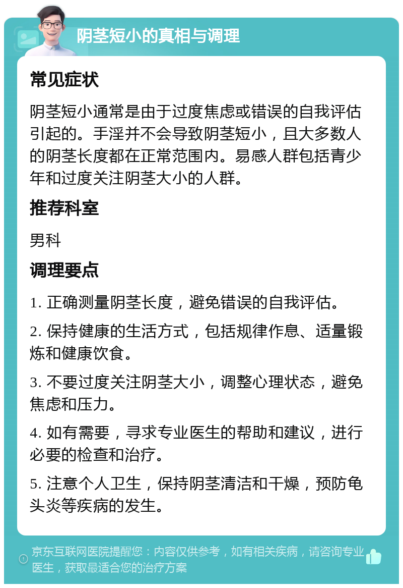 阴茎短小的真相与调理 常见症状 阴茎短小通常是由于过度焦虑或错误的自我评估引起的。手淫并不会导致阴茎短小，且大多数人的阴茎长度都在正常范围内。易感人群包括青少年和过度关注阴茎大小的人群。 推荐科室 男科 调理要点 1. 正确测量阴茎长度，避免错误的自我评估。 2. 保持健康的生活方式，包括规律作息、适量锻炼和健康饮食。 3. 不要过度关注阴茎大小，调整心理状态，避免焦虑和压力。 4. 如有需要，寻求专业医生的帮助和建议，进行必要的检查和治疗。 5. 注意个人卫生，保持阴茎清洁和干燥，预防龟头炎等疾病的发生。