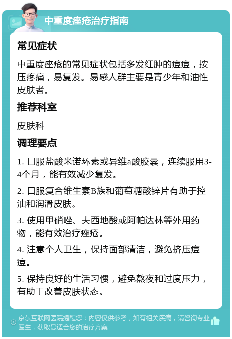 中重度痤疮治疗指南 常见症状 中重度痤疮的常见症状包括多发红肿的痘痘，按压疼痛，易复发。易感人群主要是青少年和油性皮肤者。 推荐科室 皮肤科 调理要点 1. 口服盐酸米诺环素或异维a酸胶囊，连续服用3-4个月，能有效减少复发。 2. 口服复合维生素B族和葡萄糖酸锌片有助于控油和润滑皮肤。 3. 使用甲硝唑、夫西地酸或阿帕达林等外用药物，能有效治疗痤疮。 4. 注意个人卫生，保持面部清洁，避免挤压痘痘。 5. 保持良好的生活习惯，避免熬夜和过度压力，有助于改善皮肤状态。