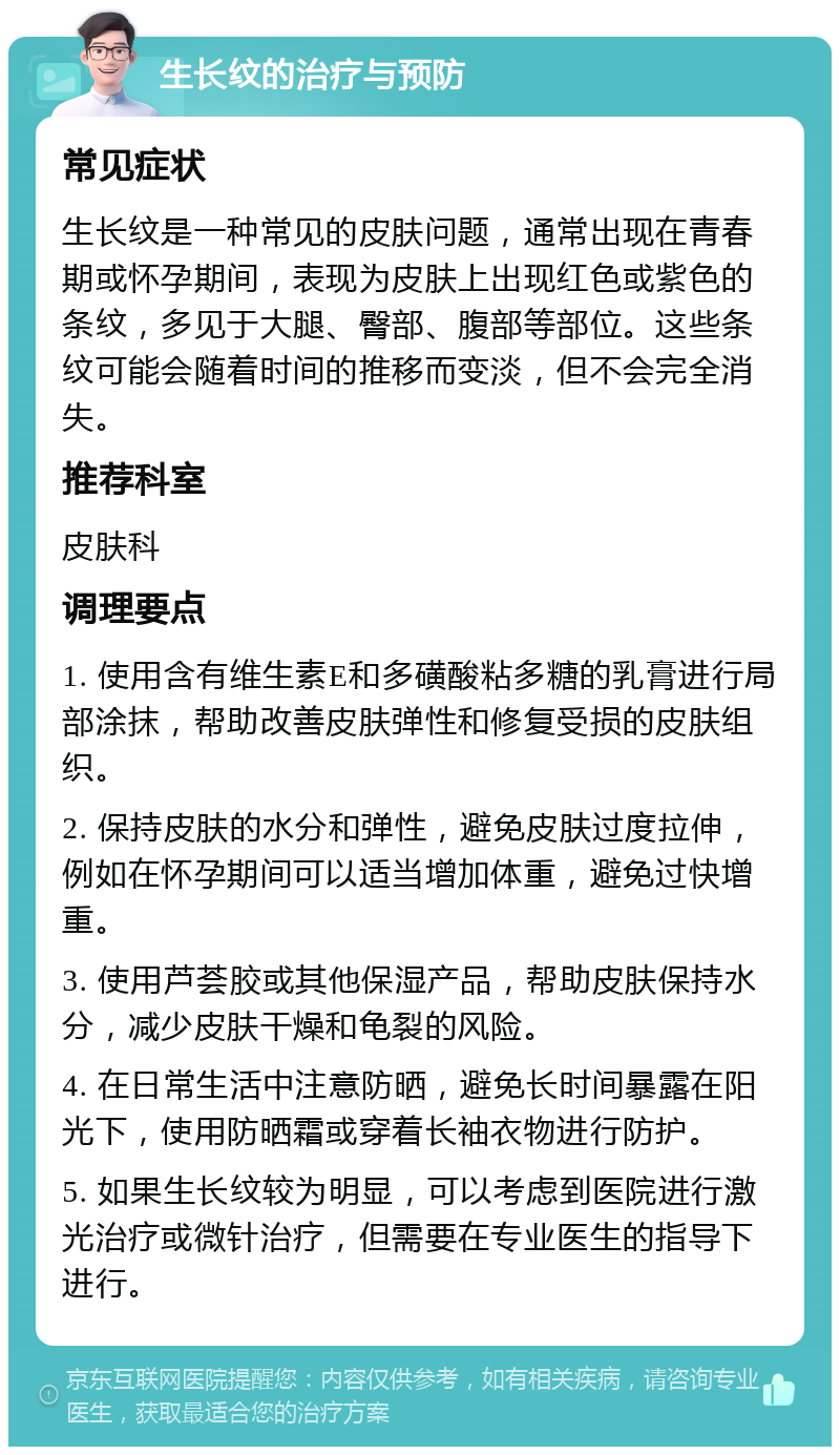 生长纹的治疗与预防 常见症状 生长纹是一种常见的皮肤问题，通常出现在青春期或怀孕期间，表现为皮肤上出现红色或紫色的条纹，多见于大腿、臀部、腹部等部位。这些条纹可能会随着时间的推移而变淡，但不会完全消失。 推荐科室 皮肤科 调理要点 1. 使用含有维生素E和多磺酸粘多糖的乳膏进行局部涂抹，帮助改善皮肤弹性和修复受损的皮肤组织。 2. 保持皮肤的水分和弹性，避免皮肤过度拉伸，例如在怀孕期间可以适当增加体重，避免过快增重。 3. 使用芦荟胶或其他保湿产品，帮助皮肤保持水分，减少皮肤干燥和龟裂的风险。 4. 在日常生活中注意防晒，避免长时间暴露在阳光下，使用防晒霜或穿着长袖衣物进行防护。 5. 如果生长纹较为明显，可以考虑到医院进行激光治疗或微针治疗，但需要在专业医生的指导下进行。