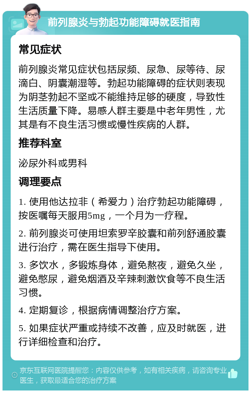 前列腺炎与勃起功能障碍就医指南 常见症状 前列腺炎常见症状包括尿频、尿急、尿等待、尿滴白、阴囊潮湿等。勃起功能障碍的症状则表现为阴茎勃起不坚或不能维持足够的硬度，导致性生活质量下降。易感人群主要是中老年男性，尤其是有不良生活习惯或慢性疾病的人群。 推荐科室 泌尿外科或男科 调理要点 1. 使用他达拉非（希爱力）治疗勃起功能障碍，按医嘱每天服用5mg，一个月为一疗程。 2. 前列腺炎可使用坦索罗辛胶囊和前列舒通胶囊进行治疗，需在医生指导下使用。 3. 多饮水，多锻炼身体，避免熬夜，避免久坐，避免憋尿，避免烟酒及辛辣刺激饮食等不良生活习惯。 4. 定期复诊，根据病情调整治疗方案。 5. 如果症状严重或持续不改善，应及时就医，进行详细检查和治疗。