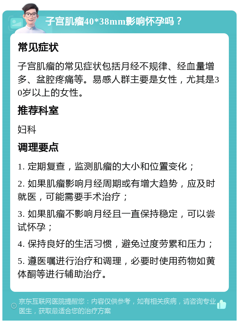 子宫肌瘤40*38mm影响怀孕吗？ 常见症状 子宫肌瘤的常见症状包括月经不规律、经血量增多、盆腔疼痛等。易感人群主要是女性，尤其是30岁以上的女性。 推荐科室 妇科 调理要点 1. 定期复查，监测肌瘤的大小和位置变化； 2. 如果肌瘤影响月经周期或有增大趋势，应及时就医，可能需要手术治疗； 3. 如果肌瘤不影响月经且一直保持稳定，可以尝试怀孕； 4. 保持良好的生活习惯，避免过度劳累和压力； 5. 遵医嘱进行治疗和调理，必要时使用药物如黄体酮等进行辅助治疗。