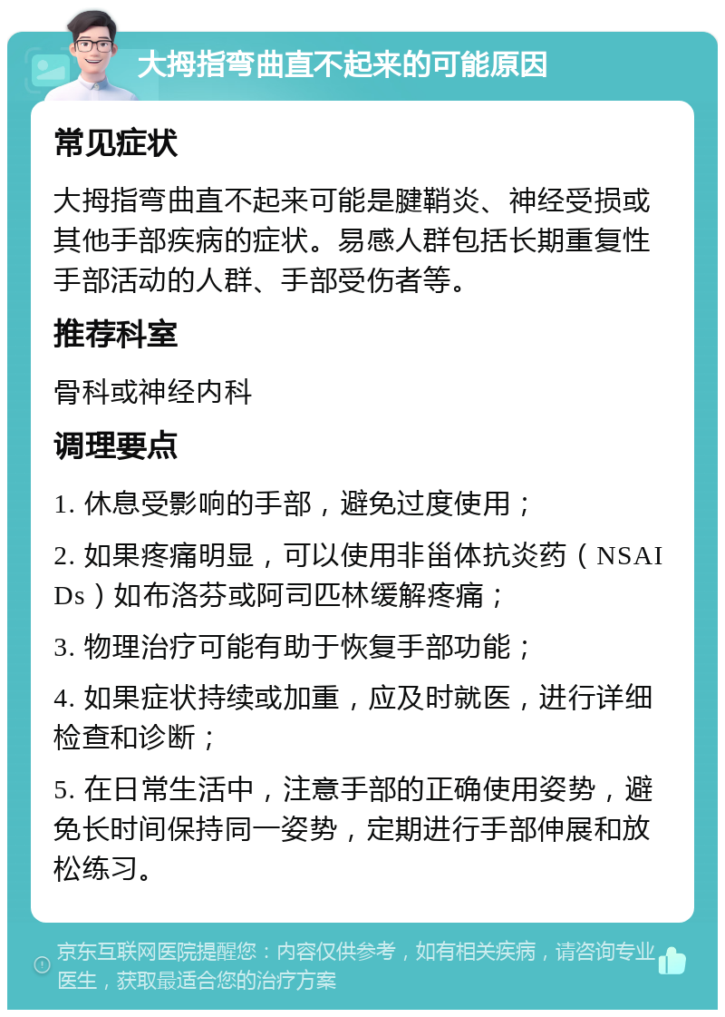 大拇指弯曲直不起来的可能原因 常见症状 大拇指弯曲直不起来可能是腱鞘炎、神经受损或其他手部疾病的症状。易感人群包括长期重复性手部活动的人群、手部受伤者等。 推荐科室 骨科或神经内科 调理要点 1. 休息受影响的手部，避免过度使用； 2. 如果疼痛明显，可以使用非甾体抗炎药（NSAIDs）如布洛芬或阿司匹林缓解疼痛； 3. 物理治疗可能有助于恢复手部功能； 4. 如果症状持续或加重，应及时就医，进行详细检查和诊断； 5. 在日常生活中，注意手部的正确使用姿势，避免长时间保持同一姿势，定期进行手部伸展和放松练习。