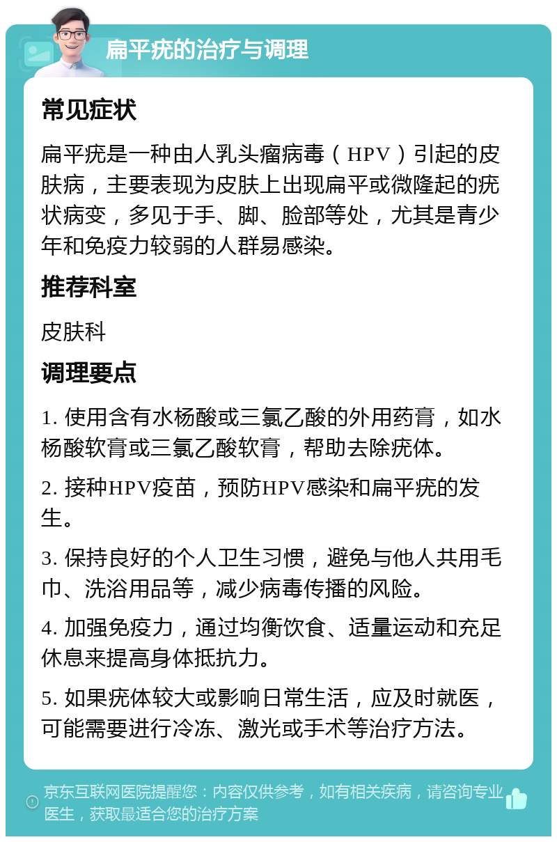 扁平疣的治疗与调理 常见症状 扁平疣是一种由人乳头瘤病毒（HPV）引起的皮肤病，主要表现为皮肤上出现扁平或微隆起的疣状病变，多见于手、脚、脸部等处，尤其是青少年和免疫力较弱的人群易感染。 推荐科室 皮肤科 调理要点 1. 使用含有水杨酸或三氯乙酸的外用药膏，如水杨酸软膏或三氯乙酸软膏，帮助去除疣体。 2. 接种HPV疫苗，预防HPV感染和扁平疣的发生。 3. 保持良好的个人卫生习惯，避免与他人共用毛巾、洗浴用品等，减少病毒传播的风险。 4. 加强免疫力，通过均衡饮食、适量运动和充足休息来提高身体抵抗力。 5. 如果疣体较大或影响日常生活，应及时就医，可能需要进行冷冻、激光或手术等治疗方法。