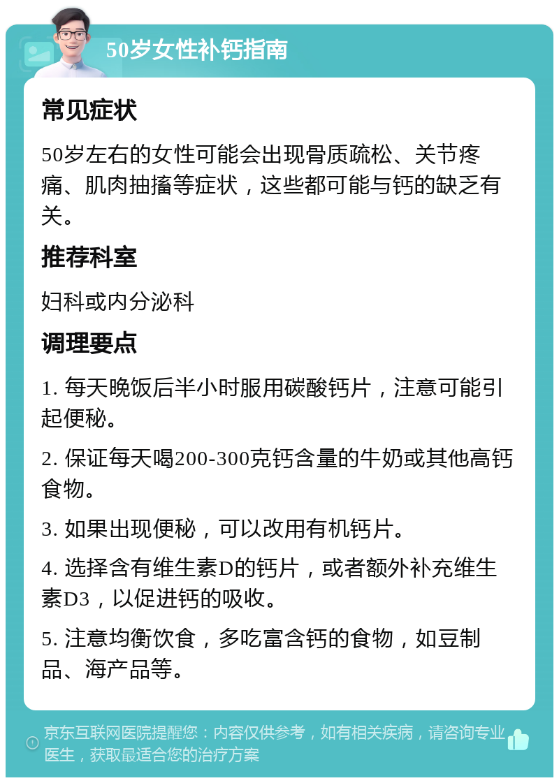 50岁女性补钙指南 常见症状 50岁左右的女性可能会出现骨质疏松、关节疼痛、肌肉抽搐等症状，这些都可能与钙的缺乏有关。 推荐科室 妇科或内分泌科 调理要点 1. 每天晚饭后半小时服用碳酸钙片，注意可能引起便秘。 2. 保证每天喝200-300克钙含量的牛奶或其他高钙食物。 3. 如果出现便秘，可以改用有机钙片。 4. 选择含有维生素D的钙片，或者额外补充维生素D3，以促进钙的吸收。 5. 注意均衡饮食，多吃富含钙的食物，如豆制品、海产品等。