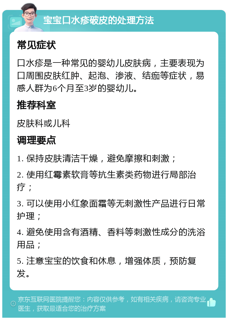 宝宝口水疹破皮的处理方法 常见症状 口水疹是一种常见的婴幼儿皮肤病，主要表现为口周围皮肤红肿、起泡、渗液、结痂等症状，易感人群为6个月至3岁的婴幼儿。 推荐科室 皮肤科或儿科 调理要点 1. 保持皮肤清洁干燥，避免摩擦和刺激； 2. 使用红霉素软膏等抗生素类药物进行局部治疗； 3. 可以使用小红象面霜等无刺激性产品进行日常护理； 4. 避免使用含有酒精、香料等刺激性成分的洗浴用品； 5. 注意宝宝的饮食和休息，增强体质，预防复发。