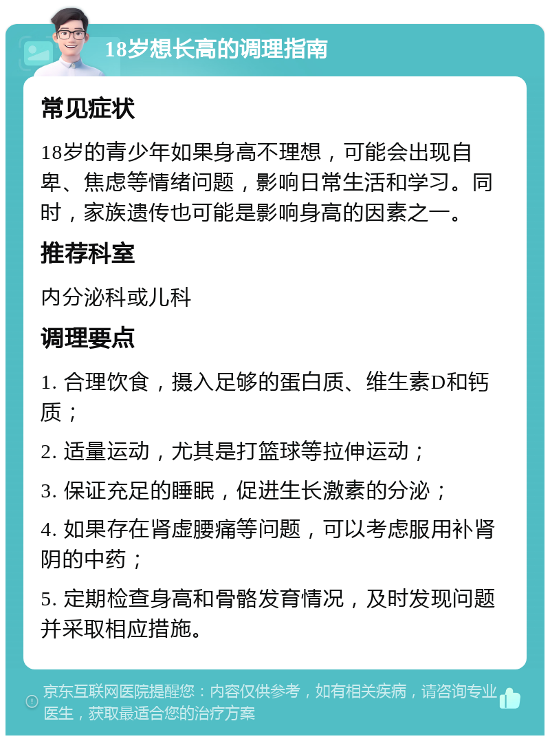 18岁想长高的调理指南 常见症状 18岁的青少年如果身高不理想，可能会出现自卑、焦虑等情绪问题，影响日常生活和学习。同时，家族遗传也可能是影响身高的因素之一。 推荐科室 内分泌科或儿科 调理要点 1. 合理饮食，摄入足够的蛋白质、维生素D和钙质； 2. 适量运动，尤其是打篮球等拉伸运动； 3. 保证充足的睡眠，促进生长激素的分泌； 4. 如果存在肾虚腰痛等问题，可以考虑服用补肾阴的中药； 5. 定期检查身高和骨骼发育情况，及时发现问题并采取相应措施。