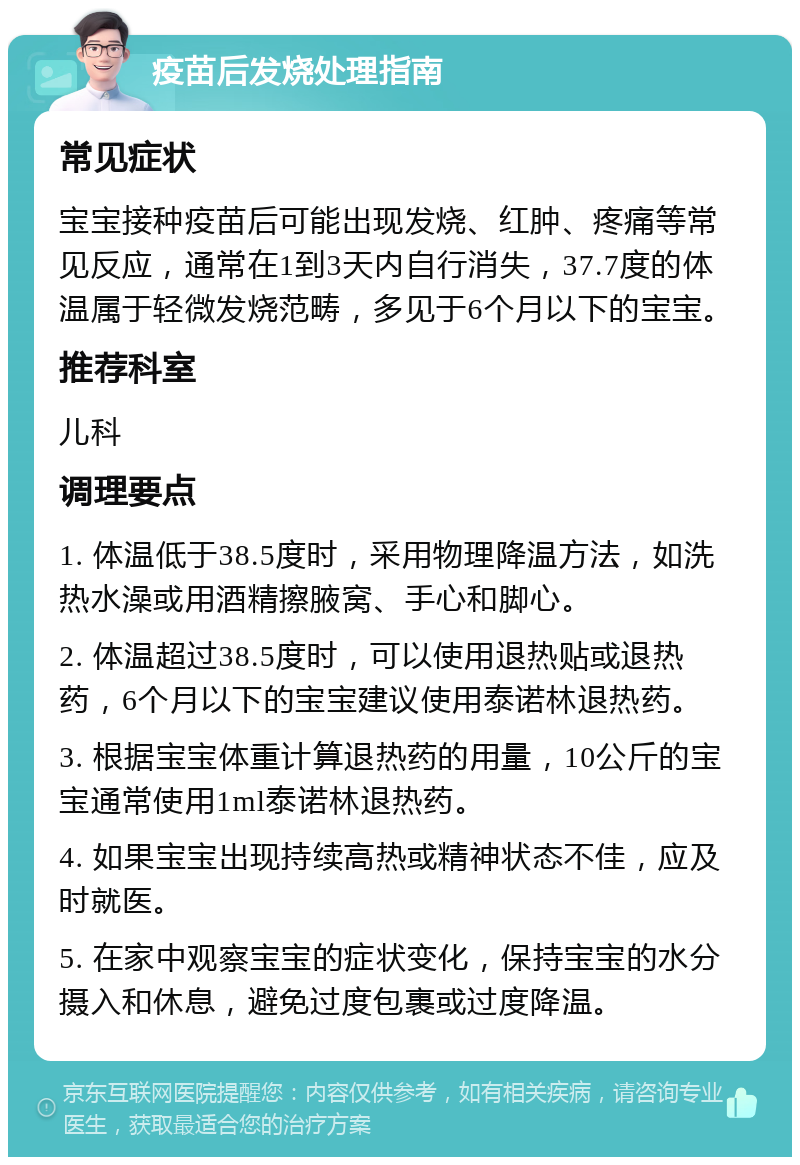 疫苗后发烧处理指南 常见症状 宝宝接种疫苗后可能出现发烧、红肿、疼痛等常见反应，通常在1到3天内自行消失，37.7度的体温属于轻微发烧范畴，多见于6个月以下的宝宝。 推荐科室 儿科 调理要点 1. 体温低于38.5度时，采用物理降温方法，如洗热水澡或用酒精擦腋窝、手心和脚心。 2. 体温超过38.5度时，可以使用退热贴或退热药，6个月以下的宝宝建议使用泰诺林退热药。 3. 根据宝宝体重计算退热药的用量，10公斤的宝宝通常使用1ml泰诺林退热药。 4. 如果宝宝出现持续高热或精神状态不佳，应及时就医。 5. 在家中观察宝宝的症状变化，保持宝宝的水分摄入和休息，避免过度包裹或过度降温。