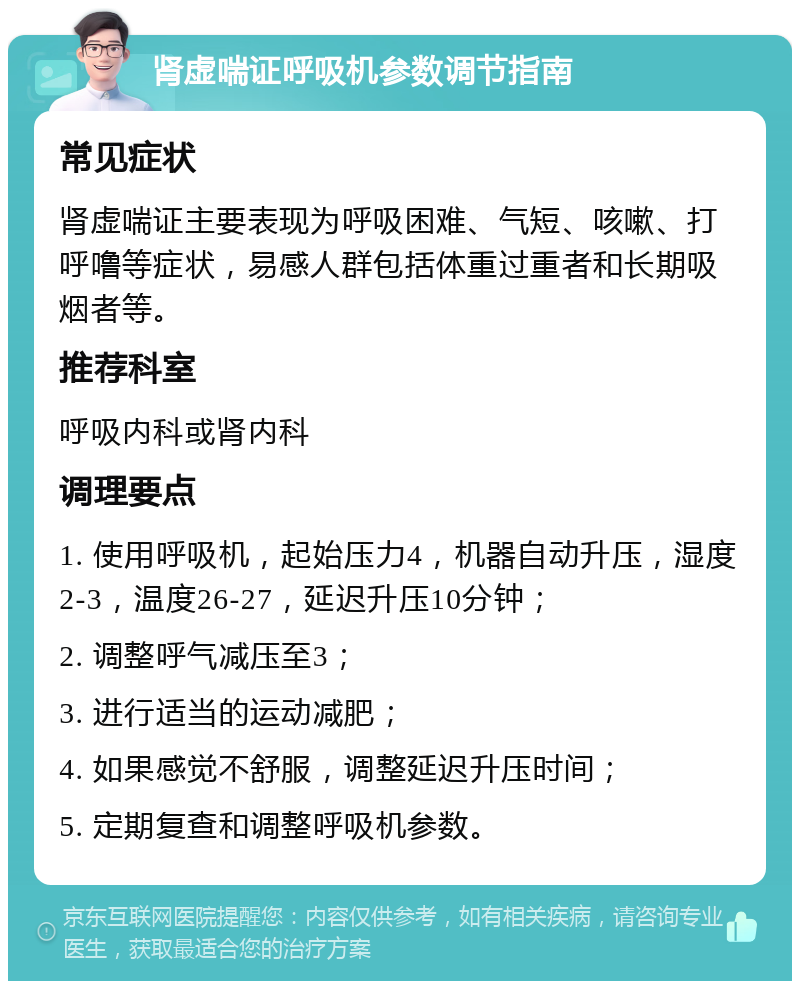 肾虚喘证呼吸机参数调节指南 常见症状 肾虚喘证主要表现为呼吸困难、气短、咳嗽、打呼噜等症状，易感人群包括体重过重者和长期吸烟者等。 推荐科室 呼吸内科或肾内科 调理要点 1. 使用呼吸机，起始压力4，机器自动升压，湿度2-3，温度26-27，延迟升压10分钟； 2. 调整呼气减压至3； 3. 进行适当的运动减肥； 4. 如果感觉不舒服，调整延迟升压时间； 5. 定期复查和调整呼吸机参数。