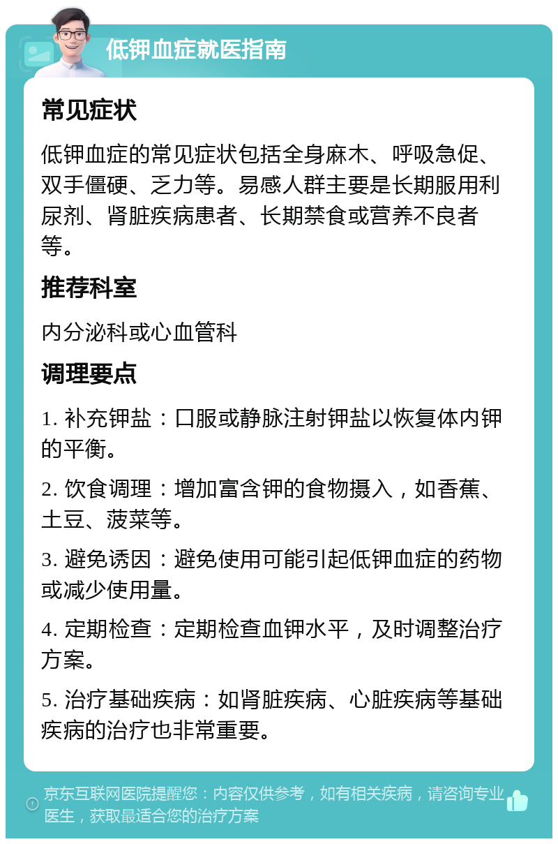 低钾血症就医指南 常见症状 低钾血症的常见症状包括全身麻木、呼吸急促、双手僵硬、乏力等。易感人群主要是长期服用利尿剂、肾脏疾病患者、长期禁食或营养不良者等。 推荐科室 内分泌科或心血管科 调理要点 1. 补充钾盐：口服或静脉注射钾盐以恢复体内钾的平衡。 2. 饮食调理：增加富含钾的食物摄入，如香蕉、土豆、菠菜等。 3. 避免诱因：避免使用可能引起低钾血症的药物或减少使用量。 4. 定期检查：定期检查血钾水平，及时调整治疗方案。 5. 治疗基础疾病：如肾脏疾病、心脏疾病等基础疾病的治疗也非常重要。