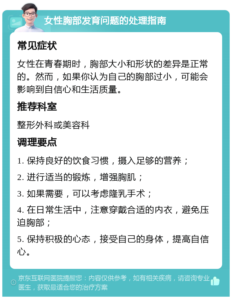 女性胸部发育问题的处理指南 常见症状 女性在青春期时，胸部大小和形状的差异是正常的。然而，如果你认为自己的胸部过小，可能会影响到自信心和生活质量。 推荐科室 整形外科或美容科 调理要点 1. 保持良好的饮食习惯，摄入足够的营养； 2. 进行适当的锻炼，增强胸肌； 3. 如果需要，可以考虑隆乳手术； 4. 在日常生活中，注意穿戴合适的内衣，避免压迫胸部； 5. 保持积极的心态，接受自己的身体，提高自信心。