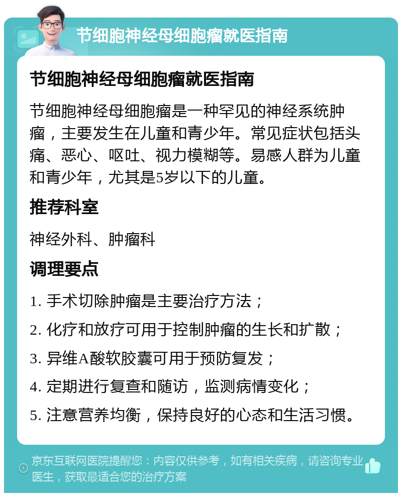 节细胞神经母细胞瘤就医指南 节细胞神经母细胞瘤就医指南 节细胞神经母细胞瘤是一种罕见的神经系统肿瘤，主要发生在儿童和青少年。常见症状包括头痛、恶心、呕吐、视力模糊等。易感人群为儿童和青少年，尤其是5岁以下的儿童。 推荐科室 神经外科、肿瘤科 调理要点 1. 手术切除肿瘤是主要治疗方法； 2. 化疗和放疗可用于控制肿瘤的生长和扩散； 3. 异维A酸软胶囊可用于预防复发； 4. 定期进行复查和随访，监测病情变化； 5. 注意营养均衡，保持良好的心态和生活习惯。