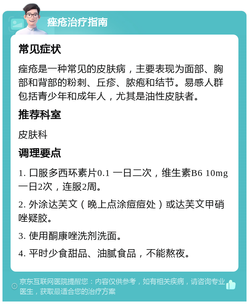 痤疮治疗指南 常见症状 痤疮是一种常见的皮肤病，主要表现为面部、胸部和背部的粉刺、丘疹、脓疱和结节。易感人群包括青少年和成年人，尤其是油性皮肤者。 推荐科室 皮肤科 调理要点 1. 口服多西环素片0.1 一日二次，维生素B6 10mg 一日2次，连服2周。 2. 外涂达芙文（晚上点涂痘痘处）或达芙文甲硝唑疑胶。 3. 使用酮康唑洗剂洗面。 4. 平时少食甜品、油腻食品，不能熬夜。